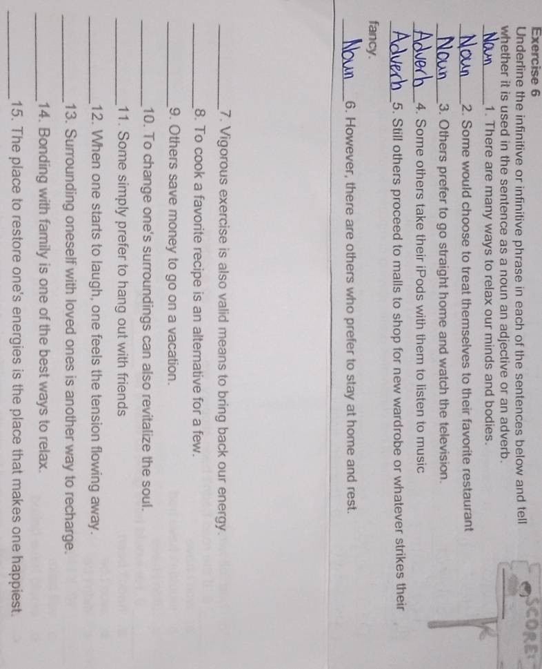 SCORE 
Underline the infinitive or infinitive phrase in each of the sentences below and tell 
whether it is used in the sentence as a noun an adjective or an adverb. 
_1. There are many ways to relax our minds and bodies. 
_2. Some would choose to treat themselves to their favorite restaurant 
_3. Others prefer to go straight home and watch the television. 
_ 
4. Some others take their iPods with them to listen to music 
_5. Still others proceed to malls to shop for new wardrobe or whatever strikes their 
fancy. 
_ 
6. However, there are others who prefer to stay at home and rest. 
_7. Vigorous exercise is also valid means to bring back our energy. 
_8. To cook a favorite recipe is an alterative for a few. 
_9. Others save money to go on a vacation. 
_10. To change one's surroundings can also revitalize the soul. 
_11. Some simply prefer to hang out with friends 
_12. When one starts to laugh, one feels the tension flowing away. 
_13. Surrounding oneself with loved ones is another way to recharge. 
_ 
14. Bonding with family is one of the best ways to relax. 
_15. The place to restore one's energies is the place that makes one happiest.