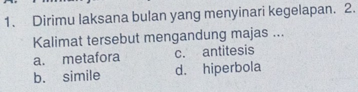 Dirimu laksana bulan yang menyinari kegelapan. 2.
Kalimat tersebut mengandung majas ...
a. metafora c. antitesis
b. simile d. hiperbola