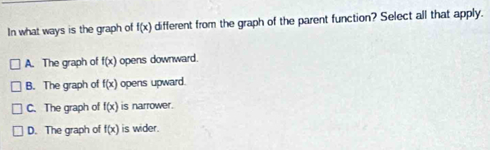 In what ways is the graph of f(x) different from the graph of the parent function? Select all that apply.
A. The graph of f(x) opens downward.
B. The graph of f(x) opens upward.
C. The graph of f(x) is narrower.
D. The graph of f(x) is wider.