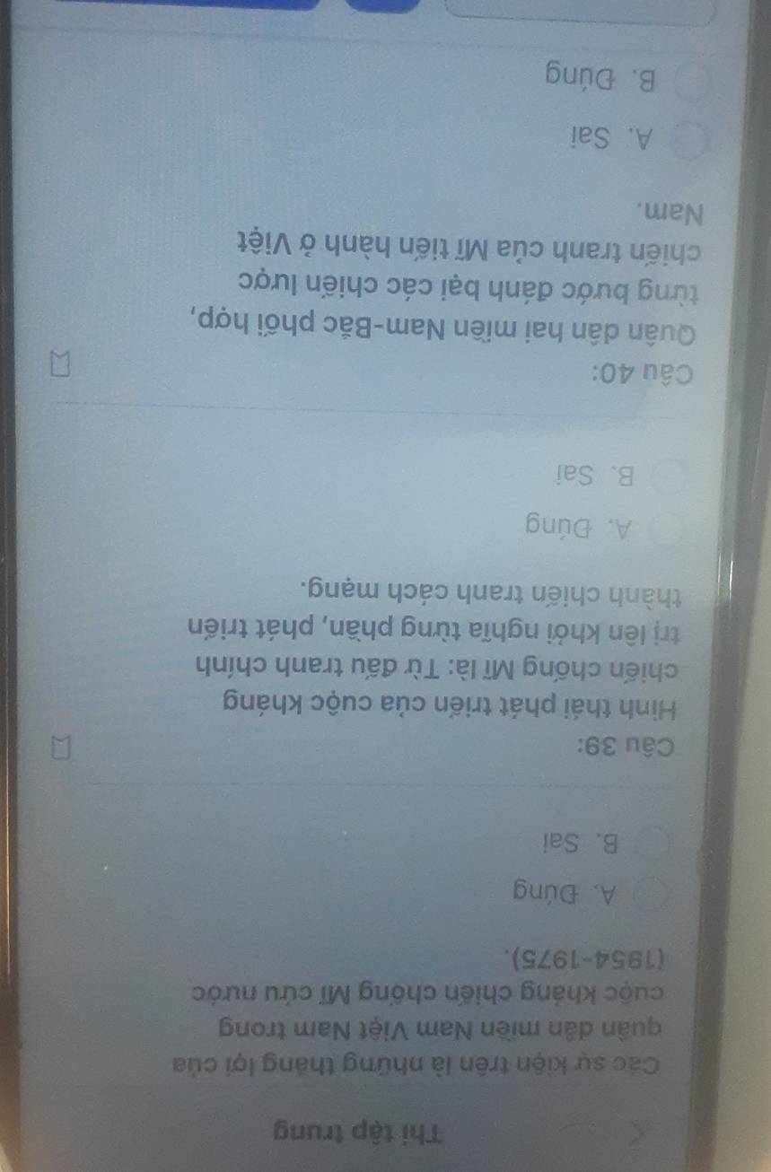 Thi tập trung
Các sự kiện trên là những thắng lợi của
quân dân miền Nam Việt Nam trong
cuộc kháng chiến chống Mĩ cứu nước
(1954-1975).
A. Đúng
B. Sai
Câu 39:
Hình thái phát triển của cuộc kháng
chiến chống Mĩ là: Từ đấu tranh chính
trị lên khởi nghĩa từng phần, phát triển
thành chiến tranh cách mạng.
A. Đúng
B. Sai
Câu 40:
Quân dân hai miền Nam-Bắc phối hợp,
từng bước đánh bại các chiến lược
chiến tranh của Mĩ tiến hành ở Việt
Nam.
A. Sai
B. Đúng