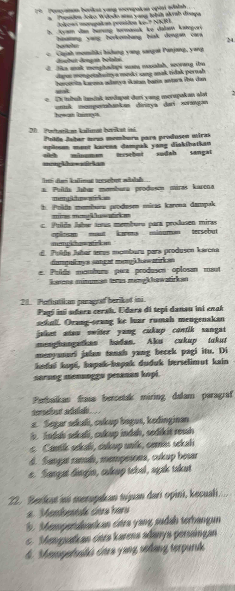 Perayaisan berikat yang merupakan opini adalal.
a Presiden Joko Wdodo amn yang lebih akrab disapa
Jokowi merupakan presidon ke-7 NKRI.
b. Jyam dam burıng termasuk ke dalam kategori
binamang yang berkembang biak dengan cara
24
c. Gajah memiliki hidung yang sangal Panjang, yang
disebut dengan belalai.
d Jika aak menghadapi suam masalah, seorang ibu
dapat mongelahainya mesk i sang anak tidak pernah
bercerin karena adanya «atan batin antara ¡bu dan
sok
c. Di tubuh lundak terdupat duri yang merupakan alat
nuk mempertahankan dirinya dari serangan
hewan lainnya.
11. Perhatikan kalimat berikut ini.
Polía Jabar terus memburu para produșen miras
oplesan mant karena dampak yang diakibatkan
cch tersebut sudah sangat
menghhswatirken
frtì dan kallimet tersebut edelsh ...
a. Polña Jøhar membura produsen miras karena
mem ow a k e
h. Polfa membura produsen miras karena dampak
mires memekhewälcke
c. Pulía Jahar teros memburu para produsen miras
posan maut karena minuman tersebut
m
d. Pulda Jahar terus memburu para produsen karena
dampalkaya sanget mengkhawatirkan
e Pulda mambum para produsen oplosan maut
karna münuman terus mengkhawatirkan
21. Perhatikan paragraf berikut ii.
Pagi iní udara cerah. Udara di tepi danau ini enak
sehuli. Orang-orang ke luar rumah mengenakan
jaker atau switer yang cukup contik sangat 
menghangatken badan. Aku cukup takut
menyuouri jalan tanah yang becek pagi itu. Di
kedai kops, bapak-bapak duduk berselimut kain
sarung mennaggu pesanan kopi.
Perbalkan frasa bercetak máring dalam paragraf
tersbut adalak
a. Segar sékaiı, cukup bagus, kedinginan
b. Andaa sekali, cakup indah, sedikit resah
e. Cank séai, érkup unle, comas sekali
d. Sangat ramáh, mempesona, cukup besar
e  Sanaga lenajo, culeno réal, ala ranr
22. Berkat an merophan niuan đai opni, kecual
Menbestsk déra hars
b. Meryetdandkan óára yang sudah terbangun
. Menquluan óera karena allarya peruángan
4 Shemoetorbs éara yang sellang serpuruk