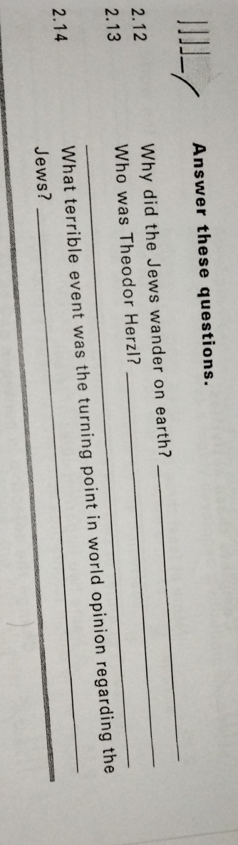Answer these questions. 
2.12 Why did the Jews wander on earth? 
_ 
2.13 Who was Theodor Herzl? 
2.14 What terrible event was the turning point in world opinion regarding the 
Jews? 
_