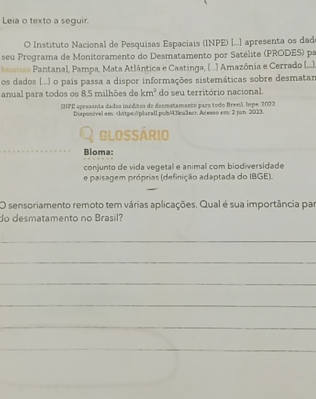 Leia o texto a seguir. 
O Instituto Nacional de Pesquisas Espaciais (INPE) [...] apresenta os dad 
seu Programa de Monitoramento do Desmatamento por Satélite (PRODES) pa 
biomas Pantanal, Pampa, Mata Atlântica e Caatinga, (...) Amazônia e Cerrado (...). 
os dados (...) o país passa a dispor informações sistemáticas sobre desmatam 
anual para todos os 8,5 milhões de km^2 do seu território nacional. 
INPE apresenta dados inéditos de desmatamento para todo Brasil. Inpe, 2022 
Disponível em:. Acesso em: 2 jun. 2023. 
Q glossário 
_ 
Bloma: 
conjunto de vida vegetal e animal com biodiversidade 
e paisagem próprias (definição adaptada do IBGE). 
O sensoriamento remoto tem várias aplicações. Qual é sua importância par 
do desmatamento no Brasil? 
_ 
_ 
_ 
_ 
_ 
_ 
_