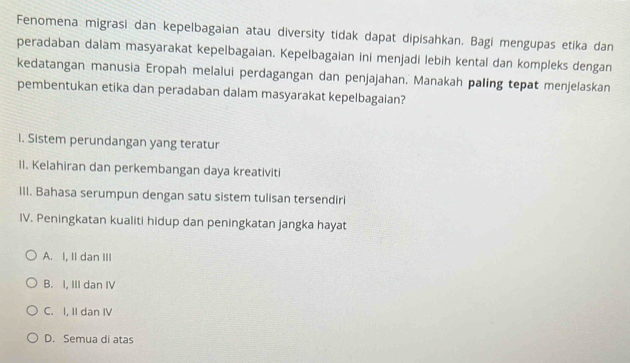 Fenomena migrasi dan kepelbagaian atau diversity tidak dapat dipisahkan. Bagi mengupas etika dan
peradaban dalam masyarakat kepelbagaian. Kepelbagaian ini menjadi lebih kental dan kompleks dengan
kedatangan manusia Eropah melalui perdagangan dan penjajahan. Manakah paling tepat menjelaskan
pembentukan etika dan peradaban dalam masyarakat kepelbagaian?
1. Sistem perundangan yang teratur
II. Kelahiran dan perkembangan daya kreativiti
III. Bahasa serumpun dengan satu sistem tulisan tersendiri
IV. Peningkatan kualiti hidup dan peningkatan jangka hayat
A. I, II dan III
B. I, III dan IV
C. I, II dan IV
D. Semua di atas