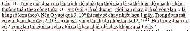 Trong một đoạn mã lập trình, độ phức tạp thời gian là số thể hiện độ nhanh / châm, 
thường tuân theo công thức: O=n^kx (với n là số dương - giới hạn chay, k là số vòng lặp, x là 
hăng số kèm theo). Nếu O vượt quá 3. 10^8 thì máy sẽ chay nhiều hơn 1 giây. Trong đoạn mã 
có giới han chay đển 2. 10^5 sử dụng 2 vòng lặp thì độ phức tạp là 12. 10^(12) Hỏi trong đoạn mã 
có 2 vòng lặp thì giới han chay tổi đa là bao nhiêu để chay không quá 1 giây?