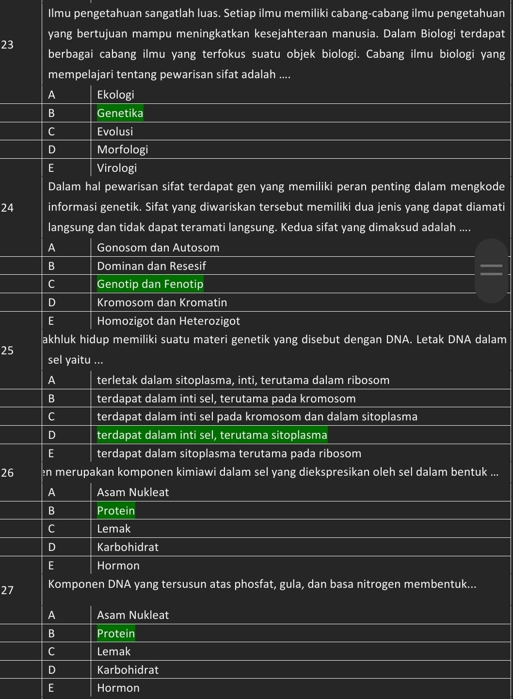Ilmu pengetahuan sangatlah luas. Setiap ilmu memiliki cabang-cabang ilmu pengetahuan
yang bertujuan mampu meningkatkan kesejahteraan manusia. Dalam Biologi terdapat
23
berbagai cabang ilmu yang terfokus suatu objek biologi. Cabang ilmu biologi yang
mempelajari tentang pewarisan sifat adalah ....
A Ekologi
B Genetika
C Evolusi
D Morfologi
E Virologi
Dalam hal pewarisan sifat terdapat gen yang memiliki peran penting dalam mengkode
24 informasi genetik. Sifat yang diwariskan tersebut memiliki dua jenis yang dapat diamati
langsung dan tidak dapat teramati langsung. Kedua sifat yang dimaksud adalah ....
A Gonosom dan Autosom
B Dominan dan Resesif
C Genotip dan Fenotip
D Kromosom dan Kromatin
E Homozigot dan Heterozigot
akhluk hidup memiliki suatu materi genetik yang disebut dengan DNA. Letak DNA dalam
25
sel yaitu ...
A terletak dalam sitoplasma, inti, terutama dalam ribosom
B terdapat dalam inti sel, terutama pada kromosom
C terdapat dalam inti sel pada kromosom dan dalam sitoplasma
D terdapat dalam inti sel, terutama sitoplasma
E terdapat dalam sitoplasma terutama pada ribosom
26 en merupakan komponen kimiawi dalam sel yang diekspresikan oleh sel dalam bentuk ...
A Asam Nukleat
B Protein
C Lemak
D Karbohidrat
E Hormon
27 Komponen DNA yang tersusun atas phosfat, gula, dan basa nitrogen membentuk...
A Asam Nukleat
B Protein
C Lemak
D Karbohidrat
E Hormon