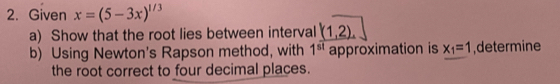 Given x=(5-3x)^1/3
a) Show that the root lies between interval _ f1,2).
b) Using Newton's Rapson method, with 1^(st) approximation is x_1=1 ,determine 
the root correct to four decimal places.