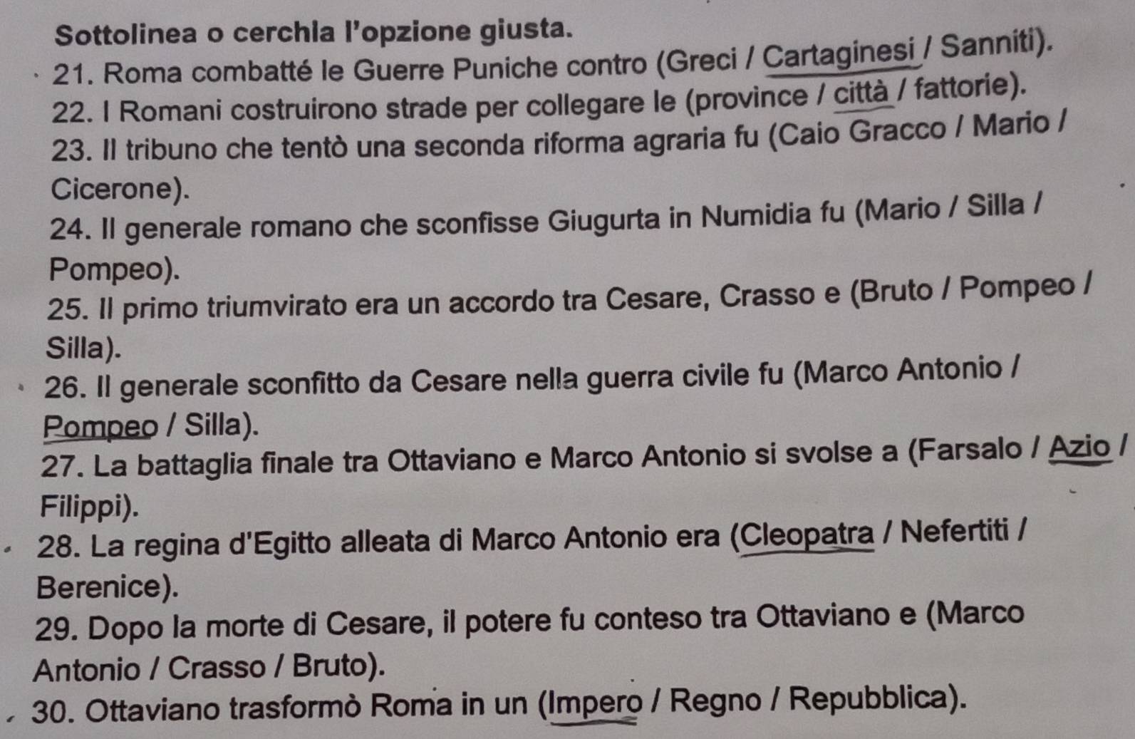 Sottolinea o cerchia l’opzione giusta. 
21. Roma combatté le Guerre Puniche contro (Greci / Cartaginesi / Sanniti). 
22. 1 Romani costruirono strade per collegare le (province / città / fattorie). 
23. Il tribuno che tentò una seconda riforma agraria fu (Caio Gracco / Mario / 
Cicerone). 
24. Il generale romano che sconfisse Giugurta in Numidia fu (Mario / Silla / 
Pompeo). 
25. Il primo triumvirato era un accordo tra Cesare, Crasso e (Bruto / Pompeo / 
Silla). 
26. Il generale sconfitto da Cesare nella guerra civile fu (Marco Antonio / 
Pompeo / Silla). 
27. La battaglia finale tra Ottaviano e Marco Antonio si svolse a (Farsalo / Azio / 
Filippi). 
28. La regina d'Egitto alleata di Marco Antonio era (Cleopatra / Nefertiti / 
Berenice). 
29. Dopo la morte di Cesare, il potere fu conteso tra Ottaviano e (Marco 
Antonio / Crasso / Bruto). 
30. Ottaviano trasformò Roma in un (Impero / Regno / Repubblica).