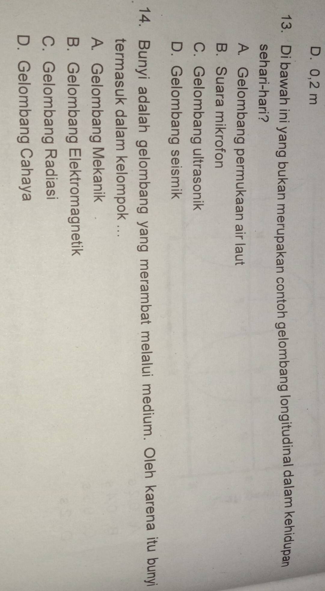 D. 0,2 m
13. Di bawah ini yang bukan merupakan contoh gelombang longitudinal dalam kehidupan
sehari-hari?
A. Gelombang permukaan air laut
B. Suara mikrofon
C. Gelombang ultrasonik
D. Gelombang seismik
14. Bunyi adalah gelombang yang merambat melalui medium. Oleh karena itu bunyi
termasuk dalam kelompok ...
A. Gelombang Mekanik
B. Gelombang Elektromagnetik
C. Gelombang Radiasi
D. Gelombang Cahaya