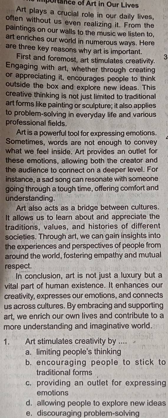 importance of Art in Our Lives
Art plays a crucial role in our daily lives,
often without us even realizing it. From the
paintings on our walls to the music we listen to,
art enriches our world in numerous ways. Here
are three key reasons why art is important.
3
First and foremost, art stimulates creativity.
Engaging with art, whether through creating
or appreciating it, encourages people to think
outside the box and explore new ideas. This
creative thinking is not just limited to traditional
art forms like painting or sculpture; it also applies
to problem-solving in everyday life and various
professional fields.
Art is a powerful tool for expressing emotions.
Sometimes, words are not enough to convey
what we feel inside. Art provides an outlet for
these emotions, allowing both the creator and
the audience to connect on a deeper level. For
instance, a sad song can resonate with someone
going through a tough time, offering comfort and
understanding.
Art also acts as a bridge between cultures.
It allows us to learn about and appreciate the
traditions, values, and histories of different
societies. Through art, we can gain insights into
the experiences and perspectives of people from
around the world, fostering empathy and mutual
respect.
In conclusion, art is not just a luxury but a
vital part of human existence. It enhances our
creativity, expresses our emotions, and connects
us across cultures. By embracing and supporting
art, we enrich our own lives and contribute to a
more understanding and imaginative world.
1. Art stimulates creativity by ....
a. limiting people's thinking
b. encouraging people to stick to
traditional forms
c. providing an outlet for expressing
emotions
d. allowing people to explore new ideas
e. discouraging problem-solving