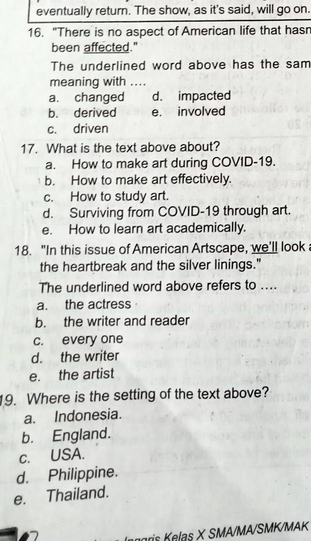 eventually return. The show, as it's said, will go on.
16. "There is no aspect of American life that hasn
been affected."
The underlined word above has the sam
meaning with ...
a. changed d. impacted
b. derived e. involved
c. driven
17. What is the text above about?
a. How to make art during COVID-19.
b. How to make art effectively.
c. How to study art.
d. Surviving from COVID-19 through art.
e. How to learn art academically.
18. "In this issue of American Artscape, we'll look 
the heartbreak and the silver linings."
The underlined word above refers to ....
a. the actress
b. the writer and reader
c. every one
d. the writer
e. the artist
19. Where is the setting of the text above?
a. Indonesia.
b. England.
c. USA.
d. Philippine.
e. Thailand.
agri Klas X SMA/MA/SMK/MAK