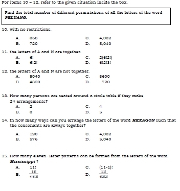 For items 10 - 12, refer to the given situation inside the box.
Find the total number of different permutations of all the letters of the word
PELUANG.
10. with no restrictions.
A. 368 C. 4,082
B. 720 D. 5,040
11. the letters of A and N are together. 2(6!2!)
A. 6! C.
B. 6!2! D. 6!2!8!
12. the letters of A and N are not together. C. 3600
A. 5040
B. 4320 D. 720
13. How many persons are seated around a circle table if they make
24 arrangements? C. 4
A. 2
B. 3 D. 5
14. In how many ways can you arrange the letters of the word HEXAGON such that
the consonants are always together?
A. 120 B. 576 D. 5,040 C. 4.032
15. How many eleven- letter patterns can be formed from the letters of the word
Mississippi ?
A. 11! C. (11-1)
B.  11!/4!4!2!  D.  11!/4!3!2 