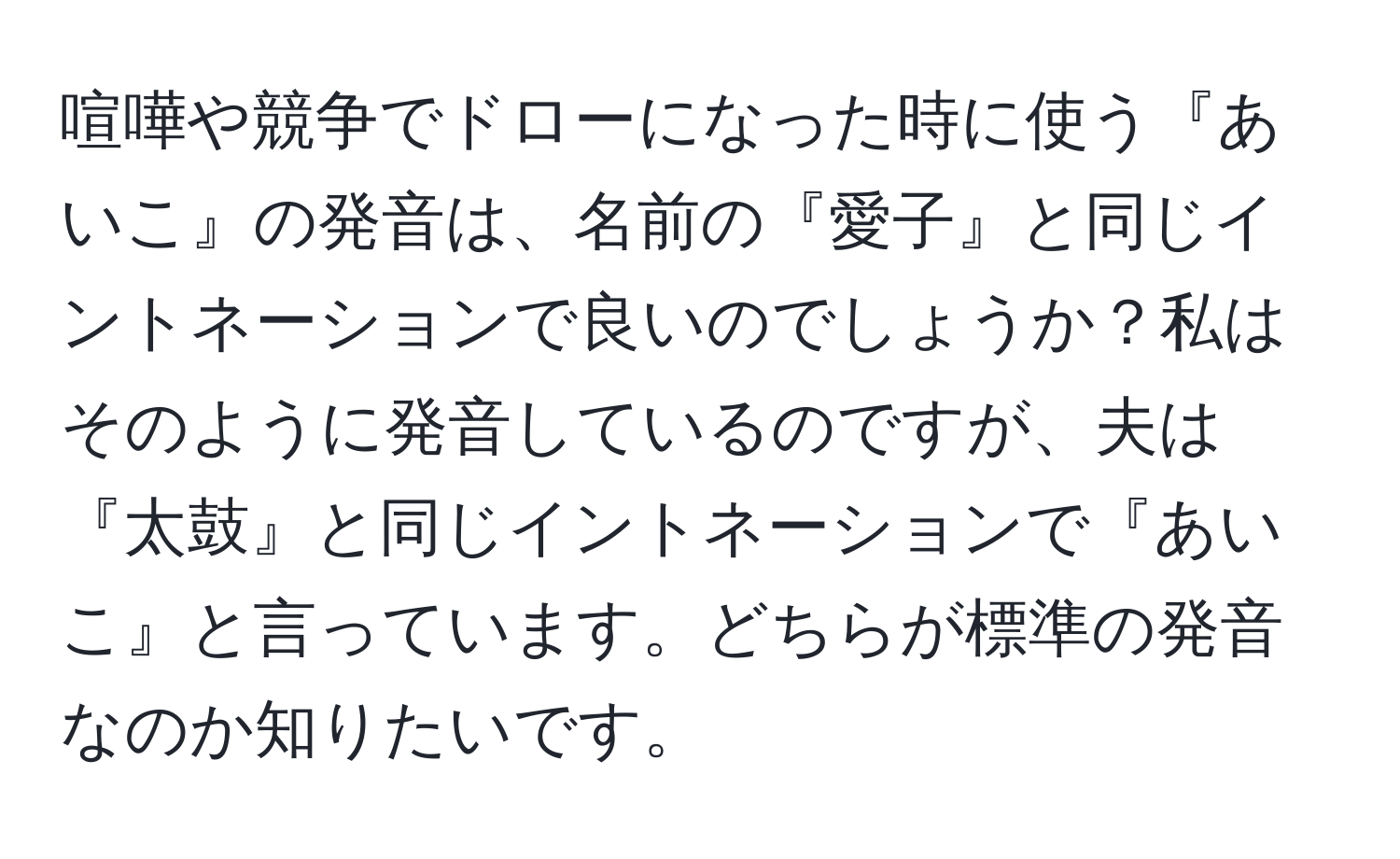 喧嘩や競争でドローになった時に使う『あいこ』の発音は、名前の『愛子』と同じイントネーションで良いのでしょうか？私はそのように発音しているのですが、夫は『太鼓』と同じイントネーションで『あいこ』と言っています。どちらが標準の発音なのか知りたいです。