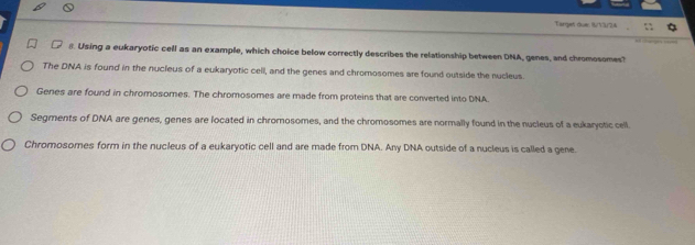 Targut due: 1/13/24
8. Using a eukaryotic cell as an example, which choice below correctly describes the relationship between DNA, genes, and chromosomes?
The DNA is found in the nucleus of a eukaryotic cell, and the genes and chromosomes are found outside the nucleus
Genes are found in chromosomes. The chromosomes are made from proteins that are converted into DNA
Segments of DNA are genes, genes are located in chrornosomes, and the chromosomes are normally found in the nucleus of a eukaryotic cell.
Chromosomes form in the nucleus of a eukaryotic cell and are made from DNA. Any DNA outside of a nucleus is called a gene.