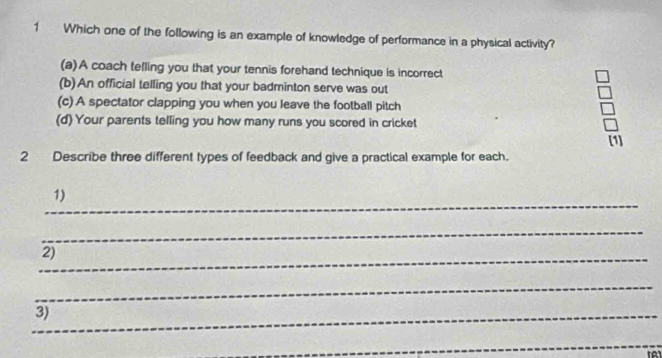 Which one of the following is an example of knowledge of performance in a physical activity?
(a)A coach telling you that your tennis forehand technique is incorrect
(b)An official telling you that your badminton serve was out
(c) A spectator clapping you when you leave the football pitch
(d) Your parents telling you how many runs you scored in cricket
[1]
2 Describe three different types of feedback and give a practical example for each.
_
1)
_
_
2)
_
_3)
_
to