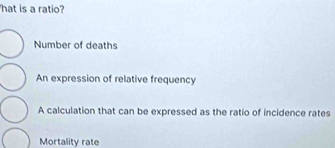 hat is a ratio?
Number of deaths
An expression of relative frequency
A calculation that can be expressed as the ratio of incidence rates
Mortality rate