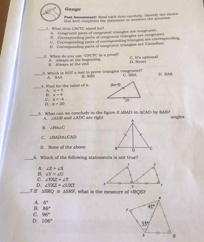 Gauge
Post Assessment: Read each item carefully. Identify the choice
that best completes the statement or answers the question
_1. What does CPCTC stand for?
A. Congruent parts of congruent triangles are congruent.
B. Corresponding parts of congruent triangles are congruent.
C. Corresponding parts of corresponding triangles are corresponding.
D. Corresponding parts of congruent triangles are Canadian.
_2. When do you use "CPCTC in a proof?
A. Always at the beginning C. It’s optional
B. Always at the end D. Never
3. Which is NOT a test to prove triangles congruent?
_A. SAA B. SSS C. SSA D. SAS
_
4. Find for the value of x.
A. x=5
B. x=4
C. x=-4
D. x=20
_
5. What can we conclude in the figure if △ BAD≌ △ CAD by SAS?
A. ∠ ADB and ∠ ADC are rightangles
B. ∠ B≌ ∠ C
C. ∠ BAD≌ ∠ CAD
D. None of the above 
_6. Which of the following statements is not true?
A. ∠ Z=∠ X
B. ∠ Y=∠ U
C. ∠ YXZ=∠ T
D. ∠ YXZ=∠ UXT
_7 If △ SRQ≌ △ SRF , what is the measure of ∠ RQS
A. 6°
B. 86°
C. 96°
D. 106°