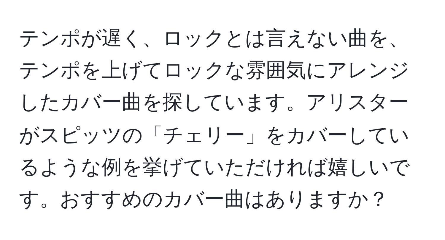 テンポが遅く、ロックとは言えない曲を、テンポを上げてロックな雰囲気にアレンジしたカバー曲を探しています。アリスターがスピッツの「チェリー」をカバーしているような例を挙げていただければ嬉しいです。おすすめのカバー曲はありますか？