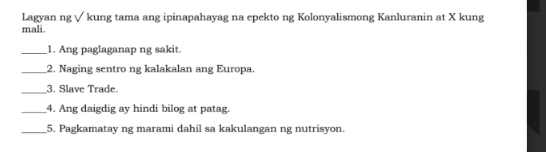 Lagyan ng √ kung tama ang ipinapahayag na epekto ng Kolonyalismong Kanluranin at X kung 
mali. 
_1. Ang paglaganap ng sakit. 
_2. Naging sentro ng kalakalan ang Europa. 
_3. Slave Trade. 
_4. Ang daigdig ay hindi bilog at patag. 
_5. Pagkamatay ng marami dahil sa kakulangan ng nutrisyon.