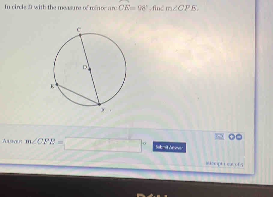 In circle D with the measure of minor arc widehat CE=98° , find m∠ CFE. 
22a 
Answer: m∠ CFE=□° Submit Answer 
attempt i out of 5