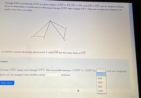 Triangle GH I and triangle O. PI are drawn below. If overline HI≌ overline PI, overline GI≌ overline OI
below to determine a transformation that maps triangle GHI onto triangle OPI and overline GH≌ overline OP , use the dropdown boxzs 
explain why this is possible. . Then use a congraence statement to
A rotation counterclockwise about point I until overline GH has the same slope as overline OP. 
Answer
Triangle GH I maps onto triangle OPI. This is possible because △ GHI≌ △ OPI by and one congruent
igure can be mapped onto another using motions.
SAS
Sulanit Anower ASA
SSS
AAS
Stack