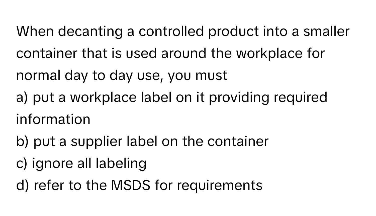 When decanting a controlled product into a smaller container that is used around the workplace for normal day to day use, you must 
a) put a workplace label on it providing required information 
b) put a supplier label on the container 
c) ignore all labeling 
d) refer to the MSDS for requirements