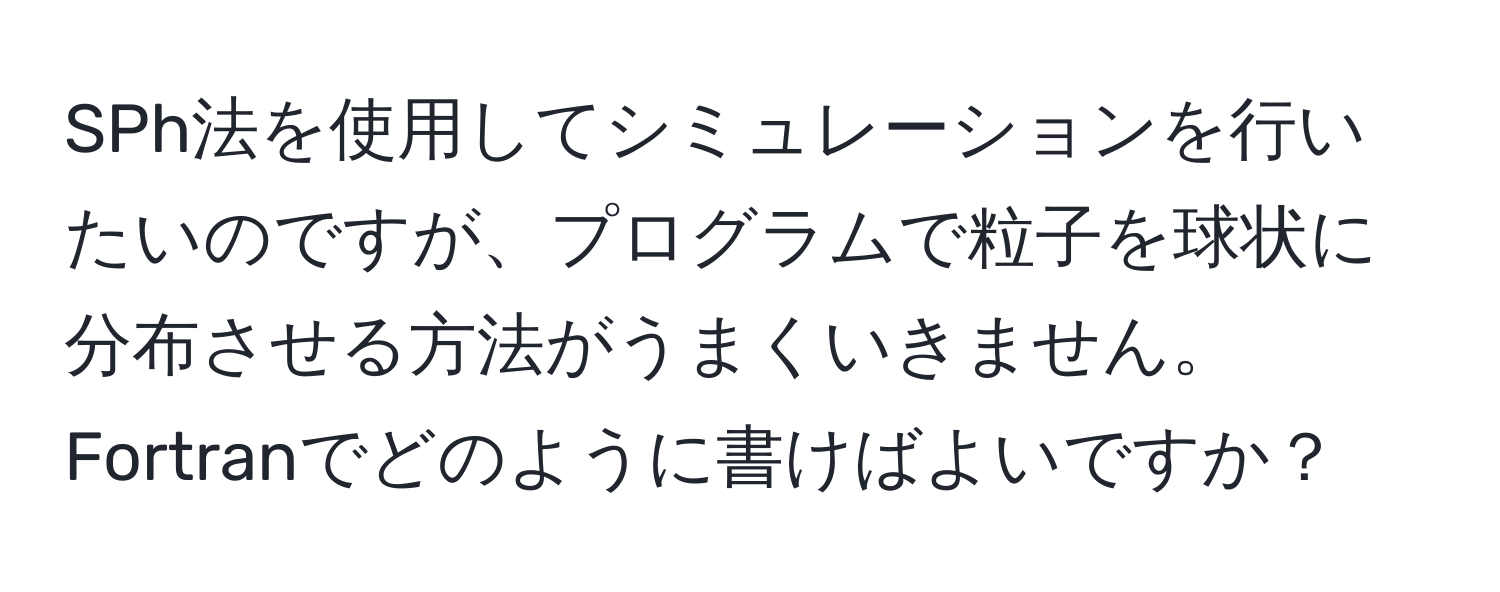 SPh法を使用してシミュレーションを行いたいのですが、プログラムで粒子を球状に分布させる方法がうまくいきません。Fortranでどのように書けばよいですか？