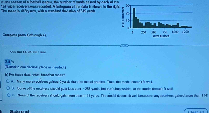 In one season of a football league, the number of yards gained by each of the
157 wide recelvers was recorded. A histogram of the data is shown to the rig
The mean is 443 yards, with a standard deviation of 349 yards. 
Complete parts a) through c). 
Use te 00-35-33. / fue.
25%
(Round to one decimal place as needed.)
b) For these data, what does that mean?
A. Many more receivers gained 0 yards than the model predicts. Thus, the model doesn't fit well.
B. Some of the receivers should gain less than -255 yards, but that's impossible, so the model doesn't fit well.
C. None of the receivers should gain more than 1141 yards. The model doesn't fit well because many receivers gained more than 1141
k Statcrunch Clear all