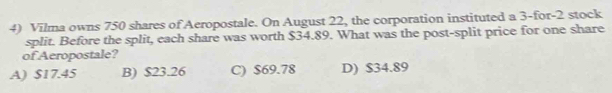 Vilma owns 750 shares of Aeropostale. On August 22, the corporation instituted a 3 -for- 2 stock
split. Before the split, each share was worth $34.89. What was the post-split price for one share
of Aeropostale?
A) $17.45 B) $23.26 C) $69.78 D) $34.89