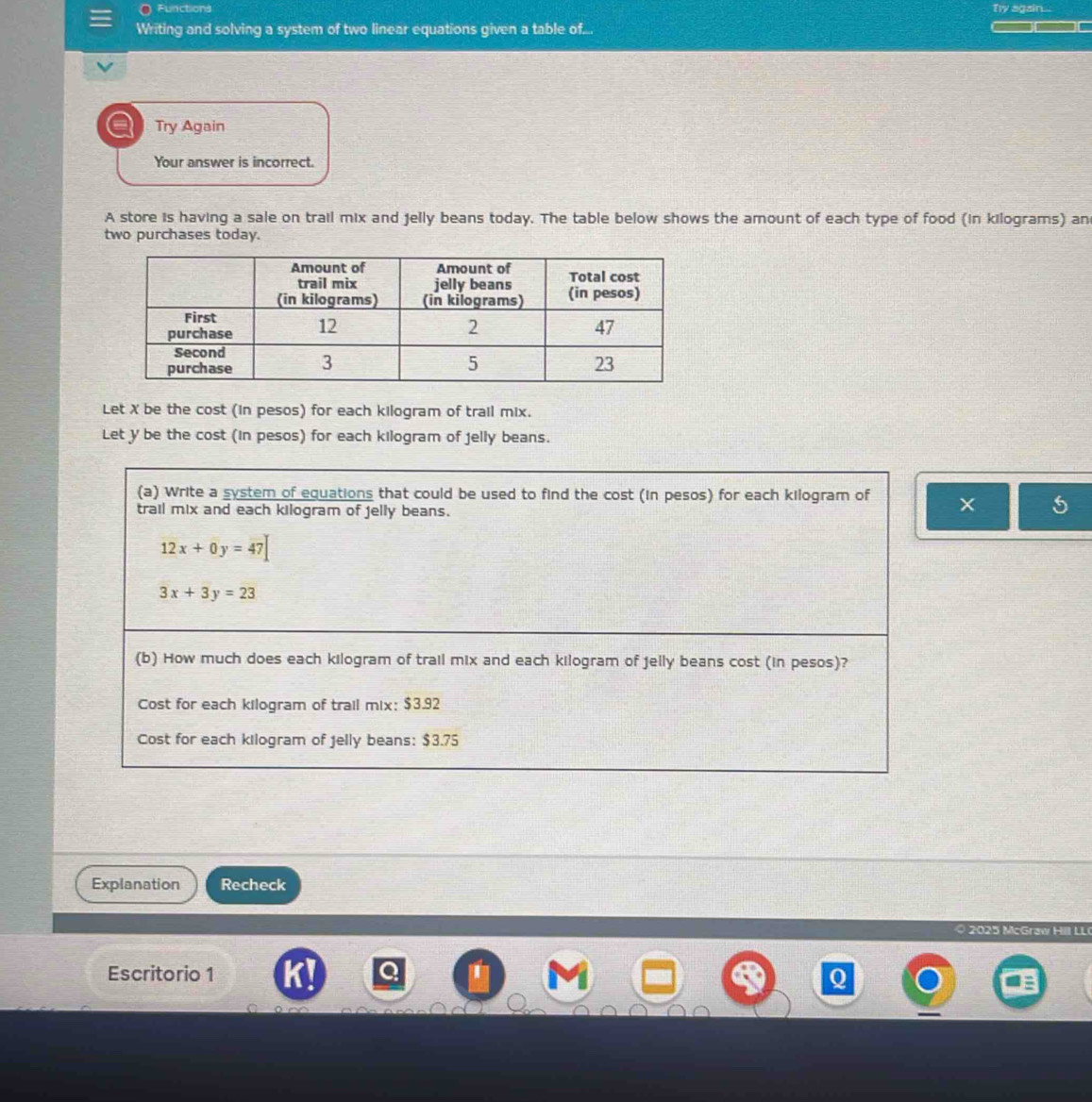 Functions Ty again...
Writing and solving a system of two linear equations given a table of...
a Try Again
Your answer is incorrect.
A store is having a sale on trail mix and jelly beans today. The table below shows the amount of each type of food (in kilograms) an
two purchases today.
Let X be the cost (in pesos) for each kilogram of trail mix.
Let y be the cost (in pesos) for each kilogram of jelly beans.
(a) Write a system of equations that could be used to find the cost (in pesos) for each kilogram of ×
trail mix and each kilogram of jelly beans.
12x+0y=47
3x+3y=23
(b) How much does each kilogram of trail mix and each kilogram of jelly beans cost (in pesos)?
Cost for each kilogram of trail mix; $3.92
Cost for each kilogram of Jelly beans: $3.75
Explanation Recheck
c Graw l LL
Escritorio 1