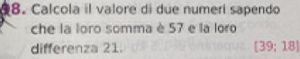 Calcola il valore di due numeri sapendo 
che la loro somma è 57 e la loro 
differenza 21. [39;18]