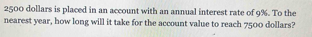 2500 dollars is placed in an account with an annual interest rate of 9%. To the 
nearest year, how long will it take for the account value to reach 7500 dollars?