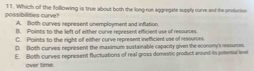 Which of the following is true about both the long-run aggregate supply curve and the production
possibilities curve?
A. Both curves represent unemployment and inflation.
B. Points to the left of either curve represent efficient use of resources.
C. Points to the right of either curve represent inefficient use of resources.
D. Both curves represent the maximum sustainable capacity given the economy's resources.
E. Both curves represent fluctuations of real gross domestic product around its potential level
over time.