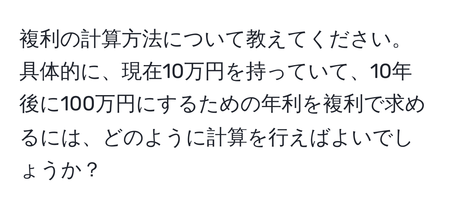 複利の計算方法について教えてください。具体的に、現在10万円を持っていて、10年後に100万円にするための年利を複利で求めるには、どのように計算を行えばよいでしょうか？