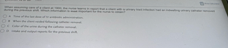 Show calculater
When assuming care of a client at 1900, the nurse learns in report that a client with a urinary tract infection had an indwelling urinary catheter removed
during the previous shift. Which information is mest important for the nurse to obtain?
A Time of the last dose of IV antibiotic administration.
B When the client voided following catheter removal.
C Color of the urine during the catheter removal.
D Intake and output reports for the previous shift.