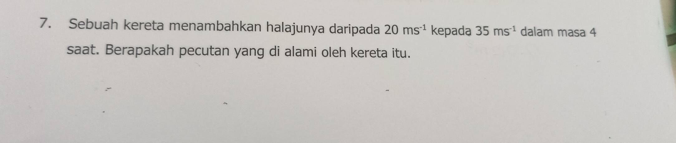 Sebuah kereta menambahkan halajunya daripada 20ms^(-1) kepada 35ms^(-1) dalam masa 4
saat. Berapakah pecutan yang di alami oleh kereta itu.