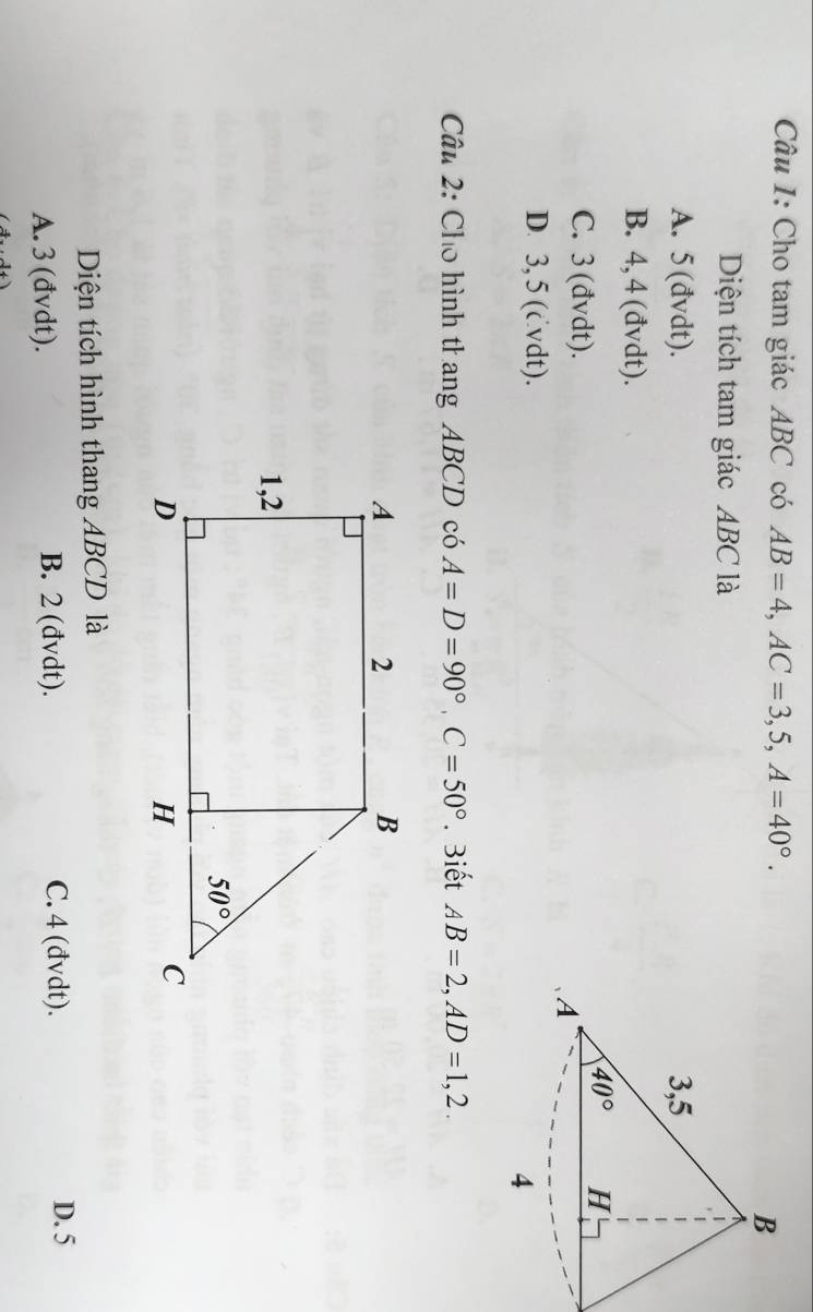 Cho tam giác ABC có AB=4,AC=3,5,A=40°.
Diện tích tam giác ABC là
A. 5(đvdt).
B. 4, 4 (đvdt).
C. 3 (đvdt).
D. 3, 5 (cvdt).
Câu 2: Cho hình thang ABCD có A=D=90°,C=50°. Biết AB=2,AD=1,2.
Diện tích hình thang ABCD là
A. 3 (đvdt). B. 2 (đvdt). C. 4 (đvdt).
D. 5