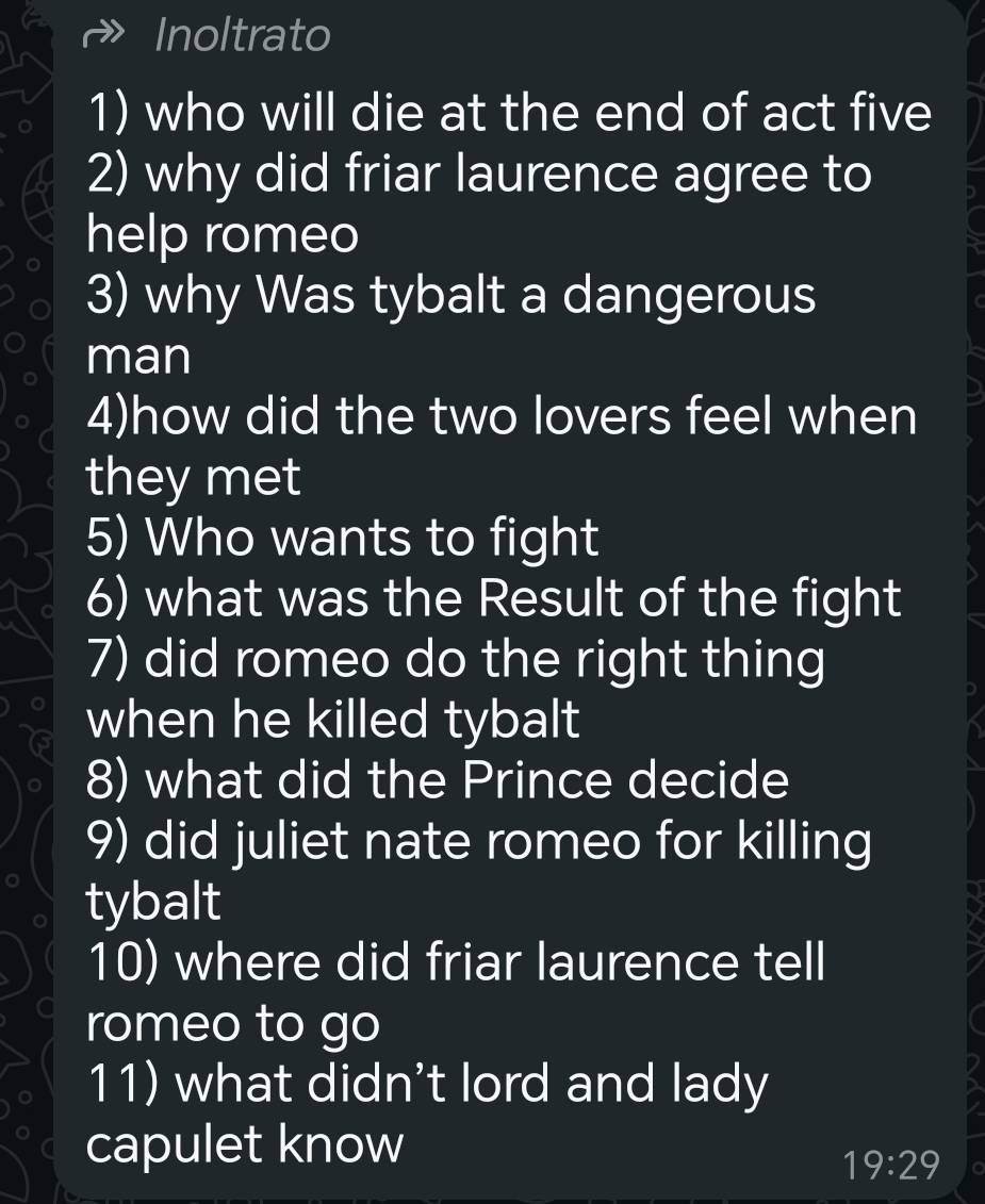 Inoltrato 
1) who will die at the end of act five 
2) why did friar laurence agree to 
help romeo 
3) why Was tybalt a dangerous 
man 
4)how did the two lovers feel when 
they met 
5) Who wants to fight 
6) what was the Result of the fight 
7) did romeo do the right thing 
when he killed tybalt 
8) what did the Prince decide 
9) did juliet nate romeo for killing 
tybalt 
10) where did friar laurence tell 
romeo to go 
11) what didn't lord and lady 
capulet know
19:29