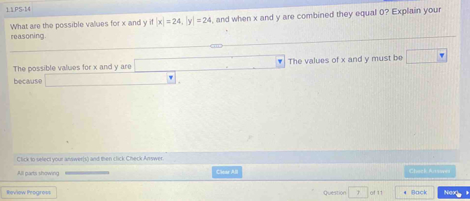 1.1.PS-14 
What are the possible values for x and y if |x|=24, |y|=24 , and when x and y are combined they equal 0? Explain your 
reasoning. 
The possible values for x and y are □ The values of x and y must be □ 
because □. 
Click to select your answer(s) and then click Check Answer. 
All parts showing Clear All Chack Answei 
Review Progress Question 7° of 11 Back Nex