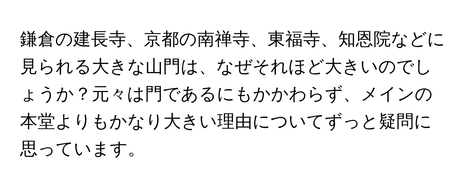 鎌倉の建長寺、京都の南禅寺、東福寺、知恩院などに見られる大きな山門は、なぜそれほど大きいのでしょうか？元々は門であるにもかかわらず、メインの本堂よりもかなり大きい理由についてずっと疑問に思っています。