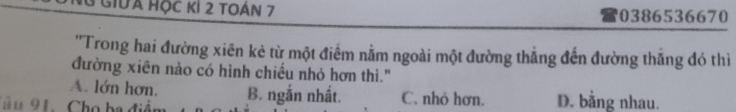 Giữa học kI 2 toán 7 0386536670
''Trong hai đường xiên kẻ từ một điểm nằm ngoài một đường thẳng đến đường thắng đó thì
đường xiên nào có hình chiếu nhỏ hơn thì."
A. lớn hơn. B. ngắn nhất. C. nhỏ hơn. D. bằng nhau.
Tâu 91. Cho ba điểm