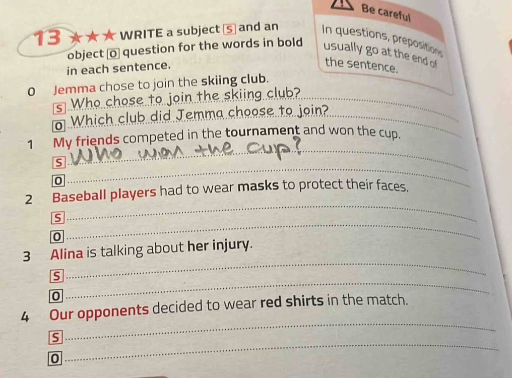 Be careful 
13 ★★ ★ WRITE a subject ⑤ and an In questions, prepositions 
object [o] question for the words in bold usually go at the end of 
in each sentence. 
the sentence. 
0 Jemma chose to join the skiing club. 
s Who chose to join the skiing club?_ 
o Which club did Jemma cheese to join?_ 
_ 
_ 
1 My friends competed in the tournament and won the cup. 
S 
0 
_ 
_ 
_ 
2 Baseball players had to wear masks to protect their faces, 
S 
_ 
0 
_ 
_ 
_ 
3 Alina is talking about her injury. 
_ 
__ 
S 
_ 
0 
_ 
_ 
_ 
4 Our opponents decided to wear red shirts in the match. 
_ 
s 
0 
_