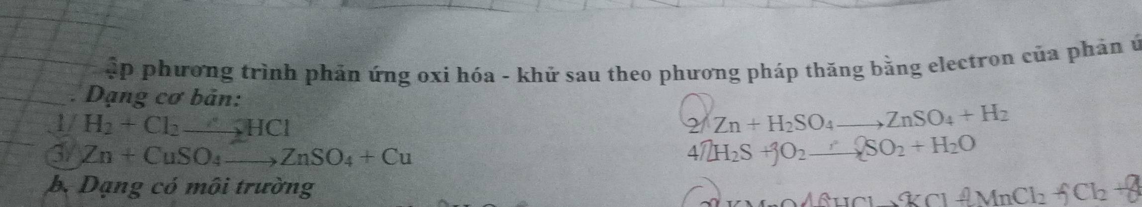 ập phương trình phản ứng oxi hóa - khử sau theo phương pháp thăng bằng electron của phản ứ 
. Dạng cơ bản: 
1/ H_2+Cl_2to HCl Zn+H_2SO_4to ZnSO_4+H_2
2( 
G Zn+CuSO_4to ZnSO_4+Cu
4NH_2S+jO_2_ _ +SOSO_2+H_2O 
b. Dạng có môi trường _ A6HCl_ % Cl_ AMnCl_2+8