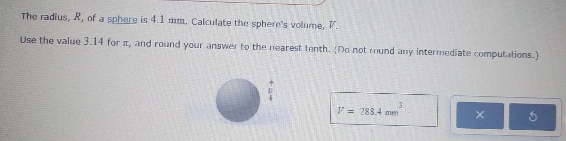 The radius, R, of a sphere is 4.1 mm. Calculate the sphere's volume, V. 
Use the value 3.14 for π, and round your answer to the nearest tenth. (Do not round any intermediate computations.)
V=288.4mm^3
× S