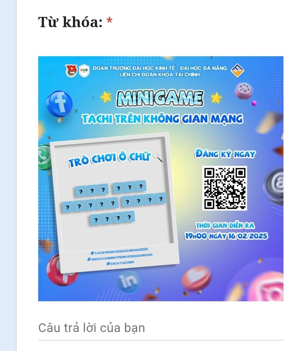 Từ khóa: * 
due ĐOAN TRƯỜNG ĐAI HOC KINH TÉ - ĐAI HOC ĐA NẢNG 
LIÊN CHI ĐOàN KHOA TẠI CHíNH 
* MINIGAME * 
TACHI TRÊN KHÔNG GIAN MẠNG 
TRò CHơi Ô Chữ 
Đāng ký ngay 
? ? ? ? ? 
? ? 3 ? ? ? ? ? 3
？ ? ? ? 
THờI GIAN DIễN RA 
19hO0 ngày 16/02/2025 
#TACHITRENKHONGGIANMANG2025 
#UNGXUVANMINHTRENKHONGGIANMANG 
#KHOATAICHINH 
Câu trả lời của bạn