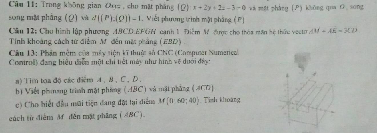 Trong không gian Oxyz , cho mặt phẳng (Q) x+2y+2z-3=0 và mặt phẳng (P) không qua O, song 
song mặt phẳng (Q) và d((P);(Q))=1. Viết phương trình mặt phăng (P) 
Câu 12: Cho hình lập phương ABCD.EFGH cạnh 1. Điểm Mỹ được cho thỏa mãn hệ thức vectơ AM+AE=3CD. 
Tính khoảng cách từ điểm M đến mặt phẳng (EBD) . 
Câu 13: Phần mềm của máy tiện kĩ thuật số CNC (Computer Numerical 
Control) đang biểu diễn một chi tiết máy như hình vẽ dưới đây: 
a) Tìm tọa độ các điểm A , B , C , D. 
b) Viết phương trình mặt phăng (ABC) và mặt phăng (ACD) 
c) Cho biết đầu mũi tiện đang đặt tại điểm M(0;60;40) Tính khoảng 
cách từ điểm M đến mặt phăng (ABC).