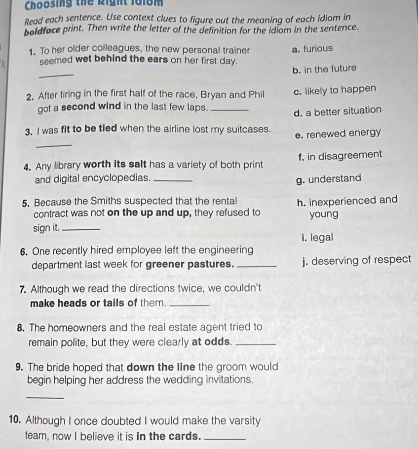 Choosing thể kight lai8m
Read each sentence. Use context clues to figure out the meaning of each idiom in
boldface print. Then write the letter of the definition for the idiom in the sentence.
1. To her older colleagues, the new personal trainer a. furious
seemed wet behind the ears on her first day.
_
b. in the future
2. After tiring in the first half of the race, Bryan and Phil c. likely to happen
got a second wind in the last few laps._
d. a better situation
3. I was fit to be tied when the airline lost my suitcases.
e. renewed energy
_
4. Any library worth its salt has a variety of both print f. in disagreement
and digital encyclopedias. _g. understand
5. Because the Smiths suspected that the rental
contract was not on the up and up, they refused to h. inexperienced and
young
sign it._
i. legal
6. One recently hired employee left the engineering
department last week for greener pastures. _j. deserving of respect
7. Although we read the directions twice, we couldn't
make heads or tails of them._
8. The homeowners and the real estate agent tried to
remain polite, but they were clearly at odds._
9. The bride hoped that down the line the groom would
begin helping her address the wedding invitations.
_
10. Although I once doubted I would make the varsity
team, now I believe it is in the cards._