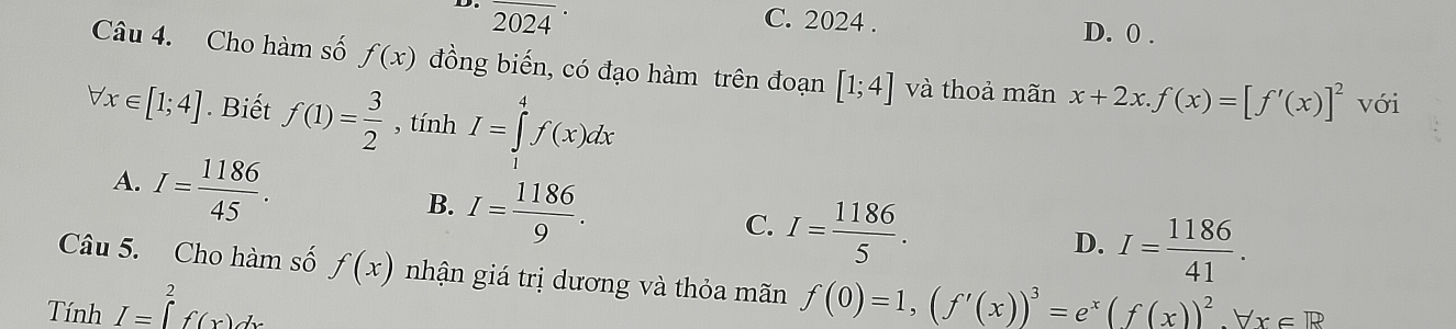 overline 2024·
C. 2024. D. 0 .
Câu 4. Cho hàm số f(x) đồng biến, có đạo hàm trên đoạn [1;4] và thoả mãn x+2x. f(x)=[f'(x)]^2 với
forall x∈ [1;4]. Biết f(1)= 3/2  , tính I=∈tlimits _1^(4f(x)dx
A. I=frac 1186)45.
B. I= 1186/9 .
C. I= 1186/5 .
D. I= 1186/41 . 
Câu 5. Cho hàm số f(x) nhận giá trị dương và thỏa mãn
Tính I=∈tlimits _a^(2f(x)dx f(0)=1, (f'(x))^3)=e^x(f(x))^2, forall x∈ R