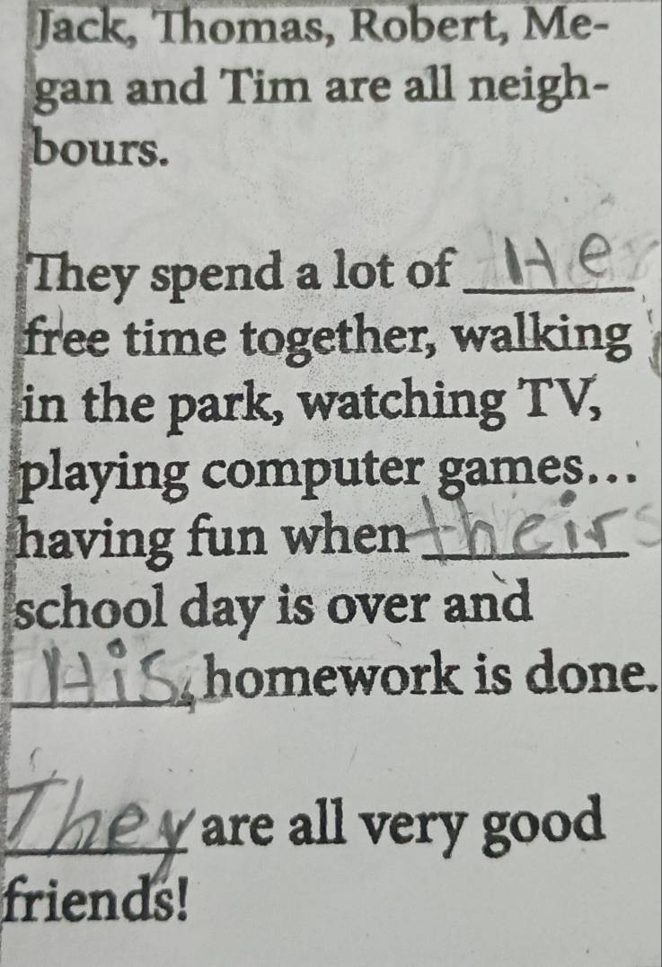 Jack, Thomas, Robert, Me- 
gan and Tim are all neigh- 
bours. 
They spend a lot of_ 
free time together, walking 
in the park, watching TV, 
playing computer games… 
having fun when_ 
school day is over and 
_homework is done. 
_y are all very good 
friends!