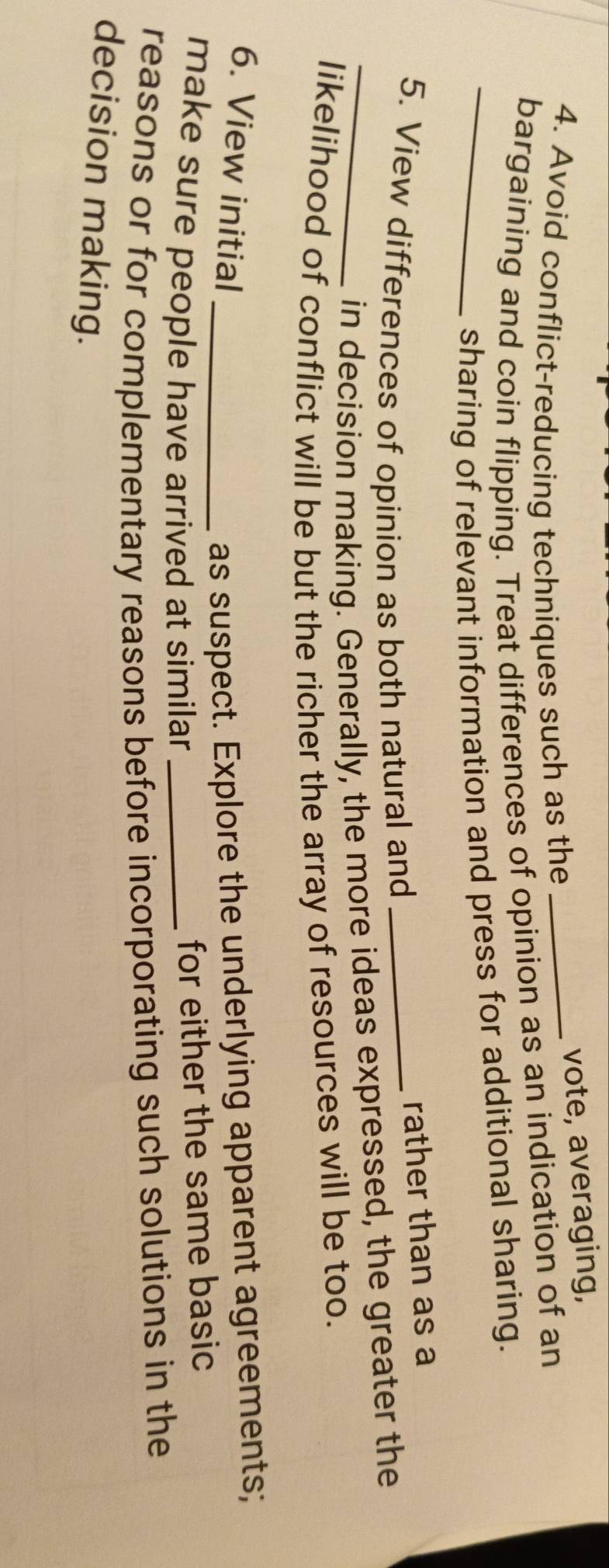 Avoid conflict-reducing techniques such as the_ 
vote, averaging, 
bargaining and coin flipping. Treat differences of opinion as an indication of an 
_sharing of relevant information and press for additional sharing. 
5. View differences of opinion as both natural and_ 
rather than as a 
_in decision making. Generally, the more ideas expressed, the greater the 
likelihood of conflict will be but the richer the array of resources will be too. 
6. View initial _as suspect. Explore the underlying apparent agreements; 
make sure people have arrived at similar_ 
for either the same basic 
reasons or for complementary reasons before incorporating such solutions in the 
decision making.